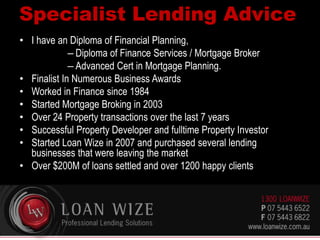 Specialist Lending Advice
• I have an Diploma of Financial Planning,
– Diploma of Finance Services / Mortgage Broker
– Advanced Cert in Mortgage Planning.
• Finalist In Numerous Business Awards
• Worked in Finance since 1984
• Started Mortgage Broking in 2003
• Over 24 Property transactions over the last 7 years
• Successful Property Developer and fulltime Property Investor
• Started Loan Wize in 2007 and purchased several lending
businesses that were leaving the market
• Over $200M of loans settled and over 1200 happy clients
 