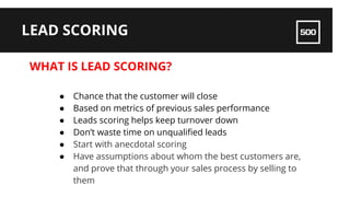 WHAT IS LEAD SCORING?
LEAD SCORING
● Chance that the customer will close
● Based on metrics of previous sales performance
● Leads scoring helps keep turnover down
● Don’t waste time on unqualified leads
● Start with anecdotal scoring
● Have assumptions about whom the best customers are,
and prove that through your sales process by selling to
them
 