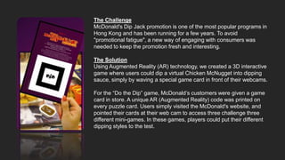 The Challenge
McDonald's Dip Jack promotion is one of the most popular programs in
Hong Kong and has been running for a few years. To avoid
"promotional fatigue", a new way of engaging with consumers was
needed to keep the promotion fresh and interesting.

The Solution
Using Augmented Reality (AR) technology, we created a 3D interactive
game where users could dip a virtual Chicken McNugget into dipping
sauce, simply by waving a special game card in front of their webcams.

For the “Do the Dip” game, McDonald’s customers were given a game
card in store. A unique AR (Augmented Reality) code was printed on
every puzzle card. Users simply visited the McDonald's website, and
pointed their cards at their web cam to access three challenge three
different mini-games. In these games, players could put their different
dipping styles to the test.
 