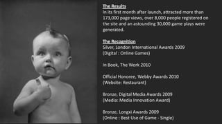 The Results
In its first month after launch, attracted more than
173,000 page views, over 8,000 people registered on
the site and an astounding 30,000 game plays were
generated.

The Recognition
Silver, London International Awards 2009
(Digital : Online Games)

In Book, The Work 2010

Official Honoree, Webby Awards 2010
(Website: Restaurant)

Bronze, Digital Media Awards 2009
(Media: Media Innovation Award)

Bronze, Longxi Awards 2009
(Online : Best Use of Game - Single)
 