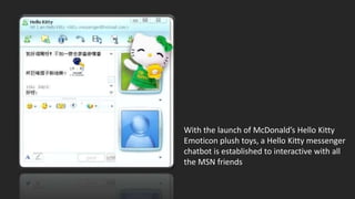 With the launch of McDonald’s Hello Kitty
Emoticon plush toys, a Hello Kitty messenger
chatbot is established to interactive with all
the MSN friends
 