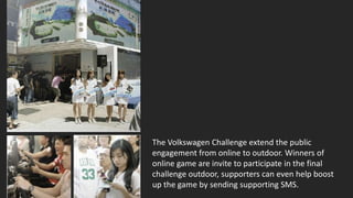 The Volkswagen Challenge extend the public
engagement from online to outdoor. Winners of
online game are invite to participate in the final
challenge outdoor, supporters can even help boost
up the game by sending supporting SMS.
 