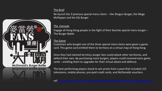 The Brief
Re-launch the 3 previous special menu items - -the Shogun Burger, the Mega
McPepper and the Ebi Burger

The Concept
Engage all Hong Kong people in the fight of their favorite special menu burger –
The Burger Battle

The Game
Customers who bought one of the three special menu items were given a game
card. This game card entitled them to territory on a virtual map of Hong Kong.

Once they had claimed territory, burger fans could attack other territories, and
defend their own. By purchasing more burgers, players could received extra game
cards – entitling them to upgrades for their virtual attack and defence.

The best performing players stood to win prizes from a pool that included LCD
televisions, mobile phones, pre-paid credit cards, and McDonalds vouchers.

ref: http://www.ddbi.com.hk/Awards/DigitalMediaAwards2010/mcd/burgerbattle/
 