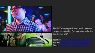 The TVC campaign aim to break people’s
misperception that “snowy mooncake is a
too-trendy gift”

Teacher: http://youtu.be/YbBXxKuwh8A
Father: http://youtu.be/Z6TkeB_pWNM
Boss: http://youtu.be/p1EORSGMD4A
 