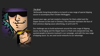 The Brief
 McDonalds Hong Kong briefed us to launch a new range of special dipping
sauces to accompany their Chicken McNuggets.

Several years ago, we had created a character for them called Jack the
Dipper (known as Dim Jack in Chinese.) This character had been the face of
their previous dipping sauce advertising, on print and TV.

Our challenge was to build excitement around the new range of dipping
sauces, by bringing Jack the Dipper back in a fresh and unexpected way. We
wanted people to become involved in our campaign, and with the new range
of dipping sauce. So, we used social networks to our advantage.
 