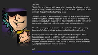 The Idea
"Catch Dim Jack" started with a viral video, showing the villainous Jack the
Dipper stealing a McDonalds delivery truck packed with Dipping Sauce, and
driving it through the streets of Hong Kong.

This was followed by a public appeal from Officer Mak, a detective tasked
with tracking down Jack the Dipper. He asked the public to provide clues to
Jack's whereabouts, by snapping real-life photos of Jack and his stolen truck
with their mobile phone, or leaving clues at our campaign website.

Over the campaign period, Jack drove the stolen truck throughout Hong
Kong, and left clues in subway stations and McDonalds retail outlets.

However, the most vital clues to Jack's whereabouts were given on his
Facebook page, as well as on Officer Mak's profile page. On
Facebook, players could also ask the characters questions directly, and in
doing so, gain even more vital clues. Within 24 hours of launch, more than
1,000 people befriended Jack on Facebook.

ref:
http://www.ddbi.com.hk/Awards/DigitalMediaAwards2010/mcd/DimJack/
 
