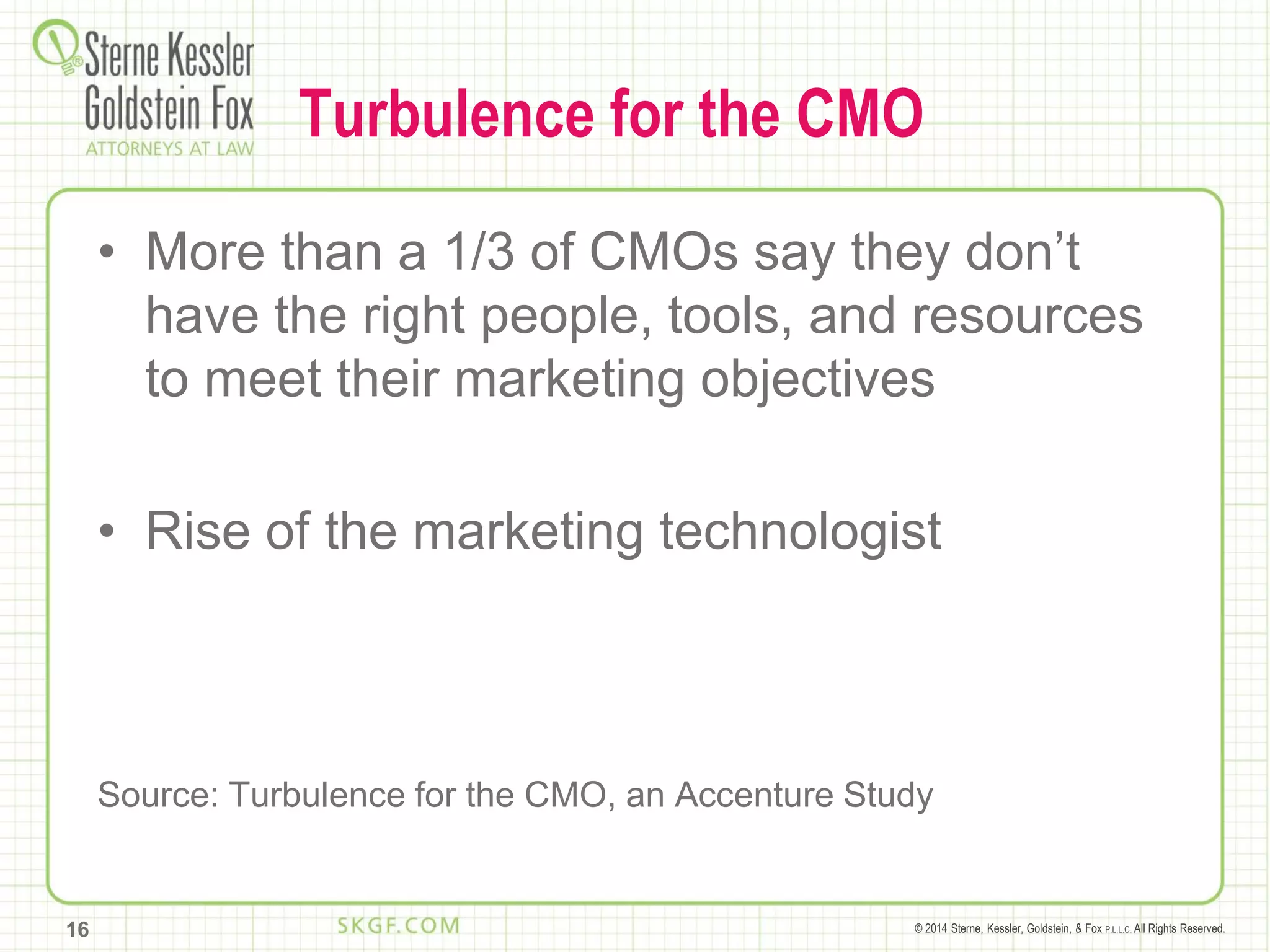 © 2014 Sterne, Kessler, Goldstein, & Fox P.L.L.C. All Rights Reserved.
Turbulence for the CMO
• More than a 1/3 of CMOs say they don’t
have the right people, tools, and resources
to meet their marketing objectives
• Rise of the marketing technologist
Source: Turbulence for the CMO, an Accenture Study
16
 