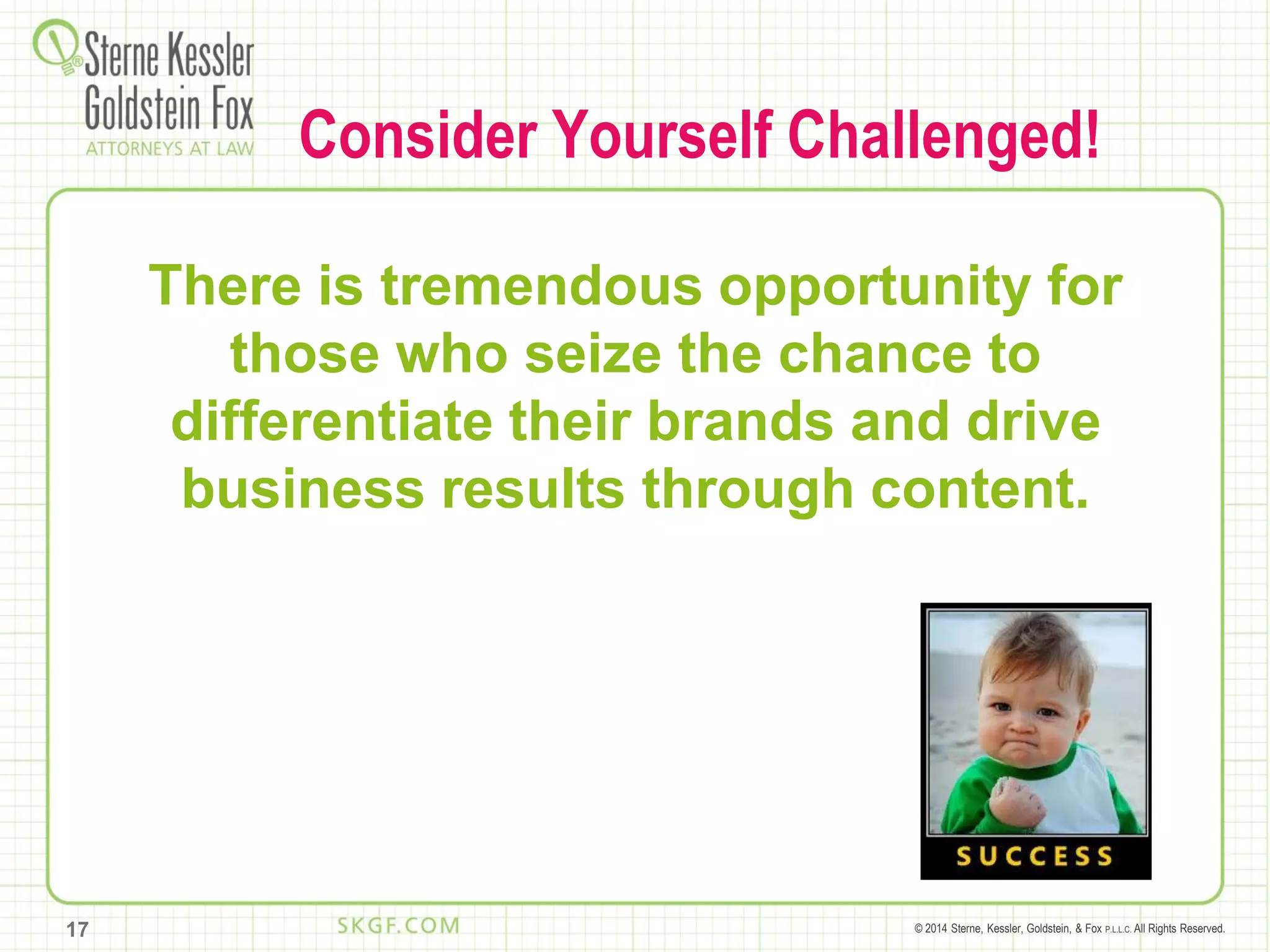 © 2014 Sterne, Kessler, Goldstein, & Fox P.L.L.C. All Rights Reserved.
Consider Yourself Challenged!
There is tremendous opportunity for
those who seize the chance to
differentiate their brands and drive
business results through content.
17
 