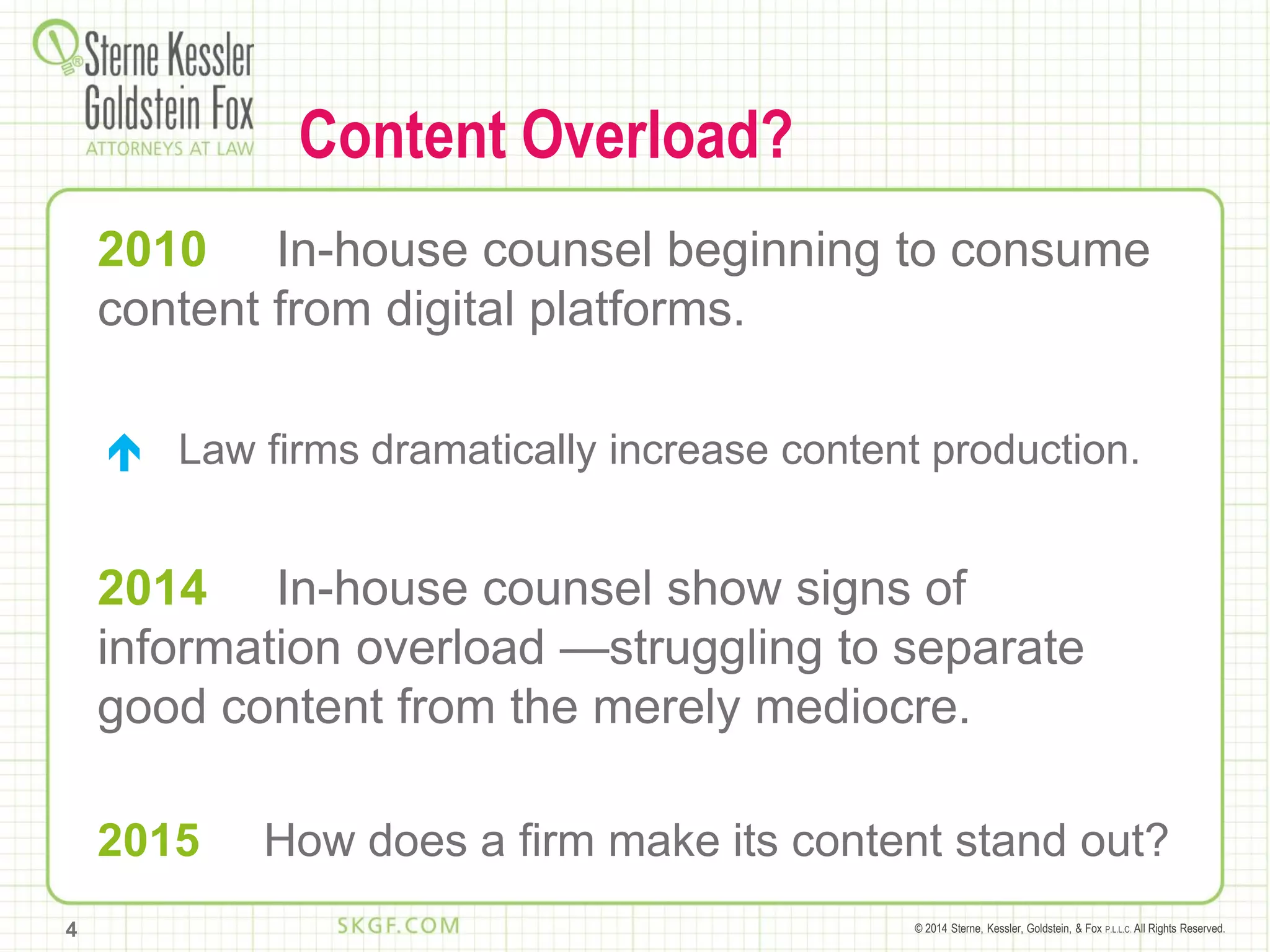 © 2014 Sterne, Kessler, Goldstein, & Fox P.L.L.C. All Rights Reserved.
Content Overload?
2010 In-house counsel beginning to consume
content from digital platforms.
 Law firms dramatically increase content production.
2014 In-house counsel show signs of
information overload —struggling to separate
good content from the merely mediocre.
2015 How does a firm make its content stand out?
4
 