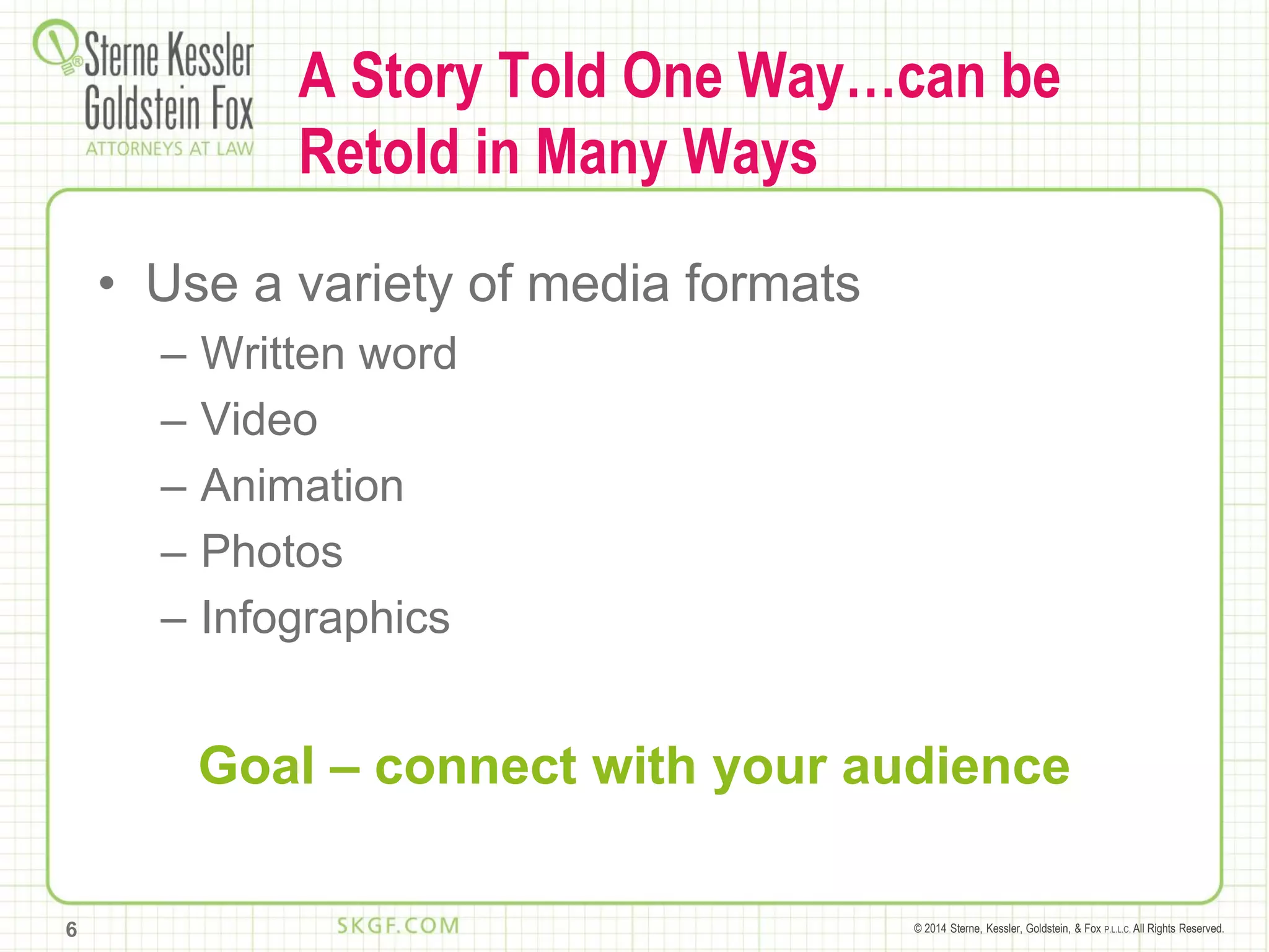 © 2014 Sterne, Kessler, Goldstein, & Fox P.L.L.C. All Rights Reserved.
A Story Told One Way…can be
Retold in Many Ways
• Use a variety of media formats
– Written word
– Video
– Animation
– Photos
– Infographics
Goal – connect with your audience
6
 