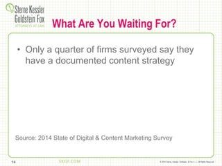 © 2014 Sterne, Kessler, Goldstein, & Fox P.L.L.C. All Rights Reserved.
What Are You Waiting For?
• Only a quarter of firms surveyed say they
have a documented content strategy
14
Source: 2014 State of Digital & Content Marketing Survey
 