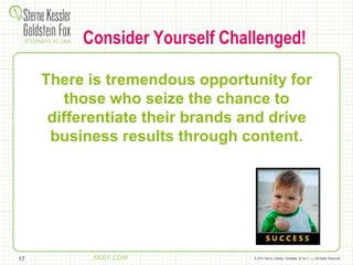 © 2014 Sterne, Kessler, Goldstein, & Fox P.L.L.C. All Rights Reserved.
Consider Yourself Challenged!
There is tremendous opportunity for
those who seize the chance to
differentiate their brands and drive
business results through content.
17
 