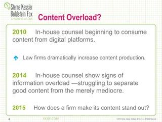 © 2014 Sterne, Kessler, Goldstein, & Fox P.L.L.C. All Rights Reserved.
Content Overload?
2010 In-house counsel beginning to consume
content from digital platforms.
 Law firms dramatically increase content production.
2014 In-house counsel show signs of
information overload —struggling to separate
good content from the merely mediocre.
2015 How does a firm make its content stand out?
4
 