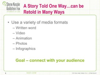 © 2014 Sterne, Kessler, Goldstein, & Fox P.L.L.C. All Rights Reserved.
A Story Told One Way…can be
Retold in Many Ways
• Use a variety of media formats
– Written word
– Video
– Animation
– Photos
– Infographics
Goal – connect with your audience
6
 