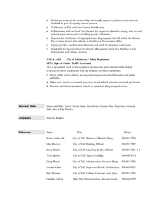  Reviewing analytics for various daily and weekly reports to perform corrections and
feedback as part of a quality control process
 Verification of City and Leon County Jurisdictions
 Collaboration with the Land Use Division for properties allowable zoning, land use and
setbackrequirements prior to building permit submission
 Requests for Certificates of Appropriateness forproperties that fall within the Historic
Preservation district with officials in the Historic Preservation Office
 Updating Policy and Procedure Manuals, and Land Development code books
 Interpreter for Spanish clients for Growth Management Land Use, Building, Code
Enforcement and Utilities division
3-2010 – Still City of Tallahassee / Police Department
SETA (Special Events Traffic Assistant)
This is specialized work in the regulation of pedestrian and vehicular traffic limited
to special events in conjunction with the Tallahassee Police Department.
 Direct traffic or the citizenry in congested areas,such as football games and public
gathering.
 Makes oral reports to command personnelon job-related activities and work performed.
 Monitors and directs perimeters related to spectators along assigned routes.
Technical Skills Microsoft Office, Excel, Word, Email, PowerPoint, Permits Plus, Projectdox, Velocity
Hall, Accela City Projects
Languages Spanish, English
References Name: Title: Phone:
Karen Jumonville City of Tall. Director of Growth Mang. 850-891-7030
Glen Dodson City of Tall. Building Official 850-891-7019
Steve Palmer City of Tall. Land Use & Env. Official 850-891-7001 x 3
Tony Barber City of Tall. Supervisor Bldg. 850-933-8181
Doug Moore City of Tall. Administration Services Mang. 850-891-7089
Jasmine Gates City of Tall. Supervisor Permit Coordinators 850-445-8393
Kim Thomas City of Tall. Utilities Customer Acct. Spec. 850-891-2728
Candace Abend Blue Print Shop Executive Account Coord. 850-224-2699
 