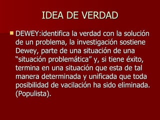IDEA DE VERDAD DEWEY: identifica la verdad con la solución de un problema, la investigación sostiene Dewey, parte de una situación de una “situación problemática” y, si tiene éxito, termina en una situación que esta de tal manera determinada y unificada que toda posibilidad de vacilación ha sido eliminada. (Populista). 