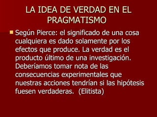 LA IDEA DE VERDAD EN EL PRAGMATISMO Según Pierce:  el significado de una cosa cualquiera es dado solamente por los efectos que produce. La verdad es el producto último de una investigación. Deberíamos tomar nota de las consecuencias experimentales que nuestras acciones tendrían si las hipótesis fuesen verdaderas.  (Elitista)  