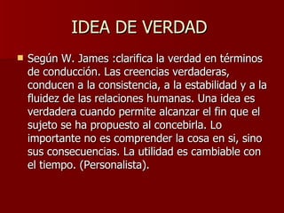 IDEA DE VERDAD  Según W. James : clarifica la verdad en términos de conducción. Las creencias verdaderas, conducen a la consistencia, a la estabilidad y a la fluidez de las relaciones humanas. Una idea es verdadera cuando permite alcanzar el fin que el sujeto se ha propuesto al concebirla. Lo importante no es comprender la cosa en si, sino sus consecuencias. La utilidad es cambiable con el tiempo. (Personalista). 