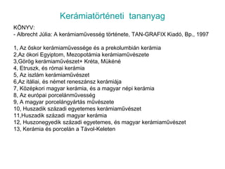 Kerámiatörténeti  tananyagKÖNYV:- Albrecht Júlia: A kerámiaművesség története, TAN-GRAFIX Kiadó, Bp., 19971, Az őskor kerámiaművessége és a prekolumbián kerámia2,Az ókori Egyiptom, Mezopotámia kerámiaművészete3,Görög kerámiaművészet+ Kréta, Mükéné4, Etruszk, és római kerámia5, Az iszlám kerámiaművészet6,Az itáliai, és német reneszánsz kerámiája7, Középkori magyar kerámia, és a magyar népi kerámia8, Az európai porcelánművesség9, A magyar porcelángyártás művészete10, Huszadik századi egyetemes kerámiaművészet11,Huszadik századi magyar kerámia12, Huszonegyedik századi egyetemes, és magyar kerámiaművészet13, Kerámia és porcelán a Távol-Keleten