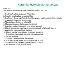 Kerámia technológia  tananyagKÖNYVEK:- W. Gebauer:Kézműipari kerámia, Műszaki Könyvkiadó, Bp., 19851, Kerámia fogalma, tárgyköre, felosztása2, Kőzetek keletkezése, csoportosítása3, Képlékeny illetve vázalkotó ömlesztő anyagok, tulajdonságaik, kitermelésük4, A gipsz mint kerámiai segédanyag5, Masszaösszetételek, és jellemzőik6, Masszaelőkésztés, és formázási technikák7, Szárítás, égetés, lejátszódó folyamatok, redukció8, Mázak összetétele, szerkezete, csoportosításuk előállításuk szerint9,Mázalkotók csoportosítása, hatásuk10, Mázas égetés, mázhibák és vizsgálati módszerek11,Színezékek összetétele, alkotóik, csoportosításuk12,Tűzálló anyagok13,Engóbok csoportosítása, összetétele14,Speciális mázak(sómáz, redukciós mázak, eozin)15,Porcelángyárak, kerámia gyárak Magyarországon16,Kerámiaipari foglalkozási ártalmak
