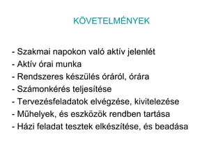 KÖVETELMÉNYEK- Szakmai napokon való aktív jelenlét- Aktív órai munka- Rendszeres készülés óráról, órára- Számonkérés teljesítése- Tervezésfeladatok elvégzése, kivitelezése- Műhelyek, és eszközök rendben tartása- Házi feladat tesztek elkészítése, és beadása