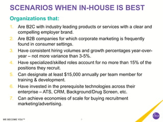 7WE BECOME YOU™
SCENARIOS WHEN IN-HOUSE IS BEST
Organizations that:
1. Are B2C with industry leading products or services with a clear and
compelling employer brand.
2. Are B2B companies for which corporate marketing is frequently
found in consumer settings.
3. Have consistent hiring volumes and growth percentages year-over-
year – not more variance than 3-5%.
4. Have specialized/skilled roles account for no more than 15% of the
positions they recruit.
5. Can designate at least $15,000 annually per team member for
training & development.
6. Have invested in the prerequisite technologies across their
enterprise – ATS, CRM, Background/Drug Screen, etc.
7. Can achieve economies of scale for buying recruitment
marketing/advertising.
 