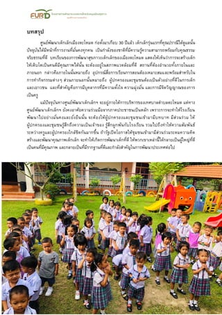 16
บทสรุป
ศูนย์พัฒนาเด็กเล็กเมืองตะโหมด ก่อตั้งมาเกือบ 30 ปีแล้ว เด็กเล็กรุ่นแรกที่คุณปราณีได้ดูแลนั้น
ปัจจุบันได้มีหน้าที่การงานที่มั่นคงทุกคน เป็นกาลังของชาติที่มีความรู้ความสามารถพร้อมกับคุณธรรม
จริยธรรมที่ดี บทเรียนของการพัฒนาสุขภาวะเด็กเล็กของเมืองตะโหมด แสดงให้เห็นว่าการจะสร้างเด็ก
ให้เติบโตเป็นคนดีมีคุณภาพได้นั้น จะต้องอยู่ในสภาพแวดล้อมที่ดี สถานที่ต้องอานวยทั้งภายในและ
ภายนอก กล่าวคือภายในนั้นหมายถึง อุปกรณ์สื่อการเรียนการสอนต้องเหมาะสมและพร้อมสาหรับใน
การทากิจกรรมต่างๆ ส่วนภายนอกนั้นหมายถึง ผู้ปกครองและชุมชนต้องเป็นตัวอย่างที่ดีในการเด็ก
และเยาวชน และที่สาคัญคือการมีบุคลากรที่มีความตั้งใจ ความมุ่งมั่น และการมีจิตวิญญาณของการ
เป็นครู
แม้ปัจจุบันทางศูนย์พัฒนาเด็กเล็กฯ จะอยู่ภายใต้การบริหารของเทศบาลตาบลตะโหมด แต่ทาง
ศูนย์พัฒนาเด็กเล็กฯ ยังคงอาศัยความร่วมมือจากภาคประชาชนเป็นหลัก เพราะการจะทาให้โรงเรียน
พัฒนาไปอย่างมั่นคงและยั่งยืนนั้น จะต้องให้ผู้ปกครองและชุมชนเข้ามามีบทบาท มีส่วนร่วม ให้
ผู้ปกครองและชุมชนรู้สึกถึงความเป็นเจ้าของ รู้สึกผูกพันกับโรงเรียน รวมไปถึงทาให้ความสัมพันธ์
ระหว่างครูและผู้ปกครองใกล้ชิดกันมากขึ้น ถ้ารัฐเปิดโอกาสให้ชุมชนเข้ามามีส่วนร่วมระดมความคิด
สร้างและพัฒนาคุณภาพเด็กเล็ก จะทาให้เกิดการพัฒนาเด็กที่ดี ให้พวกเขาเหล่านี้ได้กลายเป็นผู้ใหญ่ที่ดี
เป็นคนที่มีคุณภาพ และกลายเป็นที่มีรากฐานที่ดีและกาลังสาคัญในการพัฒนาประเทศต่อไป
 