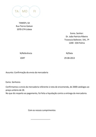 TA MO

FI

TAMOFI, SA
Rua Tierno Galvan
1070-274 Lisboa
Exmo. Senhor:
Dr. João Patrício Ribeiro
Travessia Ballester, 541, 7º
1200 - 034 Palma

N/Referência
65RT

N/Data
29-08-2013

Assunto: Confirmação do envio da mercadoria

Exmo. Senhores
Confirmamos o envio da mercadoria referente à nota de encomenda, de 2000 catálogos ao
preço unitário de 2€.
No que diz respeito ao pagamento, foi feita a liquidação contra a entrega da mercadoria.

Com os nossos cumprimentos

 
