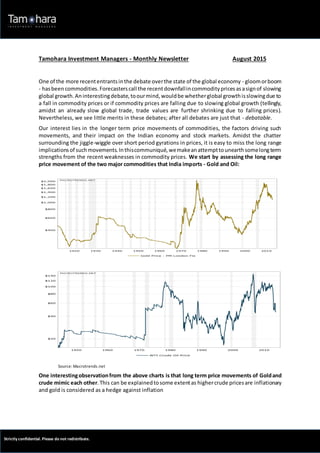 Strictly confidential. Please do not redistribute.
Tamohara Investment Managers - Monthly Newsletter August 2015
One of the more recententrantsinthe debate overthe state of the global economy - gloomorboom
- hasbeen commodities.Forecasterscall the recentdownfallincommoditypricesasasignof slowing
global growth.Aninterestingdebate,toourmind,wouldbe whetherglobal growthisslowingdue to
a fall in commodity prices or if commodity prices are falling due to slowing global growth (tellingly,
amidst an already slow global trade, trade values are further shrinking due to falling prices).
Nevertheless, we see little merits in these debates; after all debates are just that - debatable.
Our interest lies in the longer term price movements of commodities, the factors driving such
movements, and their impact on the Indian economy and stock markets. Amidst the chatter
surrounding the jiggle-wiggle over short period gyrations in prices, it is easy to miss the long range
implicationsof suchmovements.Inthiscommuniqué,wemakeanattempttounearthsomelongterm
strengths from the recent weaknesses in commodity prices. We start by assessing the long range
price movement of the two major commodities that India imports - Gold and Oil:
Source: Macrotrends.net
One interestingobservationfrom the above charts is that long term price movements of Goldand
crude mimic each other.This can be explainedtosome extentas highercrude pricesare inflationary
and gold is considered as a hedge against inflation
 