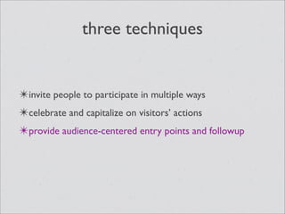 three techniques


✴invite people to participate in multiple ways
✴celebrate and capitalize on visitors’ actions
✴provide audience-centered entry points and followup
 