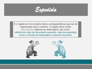 É o registo em livro próprio toda a correspondência que sai da
organização para o exterior. O registo deve conter
informações relativas ao destinatário, tais como:
referência e tipo de documento expedido, data da expedição,
nome e morada do destinatário e assunto resumido.
 