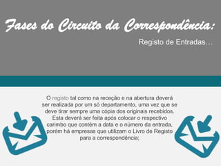 Registo de Entradas…
O registo tal como na receção e na abertura deverá
ser realizada por um só departamento, uma vez que se
deve tirar sempre uma cópia dos originais recebidos.
Esta deverá ser feita após colocar o respectivo
carimbo que contém a data e o número da entrada,
porém há empresas que utilizam o Livro de Registo
para a correspondência;
 
