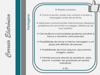 Vantagens:
 Rápido e barato;
 Como é escrito, pode-mos compor e revisar a
mensagem antes de enviá-la;
 Ideal para comunicações internacionais (despesas,
problemas em encontrar os colegas, diferenças de
fuso horário);
 Conveniência e privacidade (podemos escolher a
hora e o momento certo para ler);
 Possibilidade de enviar a mesma mensagem a um
grupo pré-definido de pessoas;
 Possibilidade de incluir arquivos, documentos,
imagens, dados;
 Permite procurar através do remetente, data,
assunto, e podem ser guardadas em pastas
individuais;
 Etc.
 