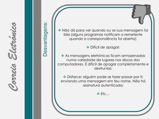 Desvantagens:
 Não dá para ver quando ou se sua mensagem foi
lida (alguns programas notificam o remetente
quando a correspondência foi aberta);
 Difícil de apagar:
 As mensagens eletrónicas ficam armazenadas
numa variedade de lugares nos discos dos
computadores. É difícil de apagar completamente e
destruí-las;
 Disfarce: alguém pode se fazer passar por ti;
enviando uma mensagem em teu nome. Não há
assinatura autenticada;
 Etc…
 