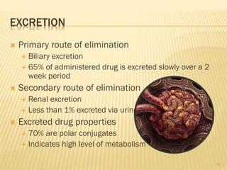 EXCRETION
 Primary route of elimination
 Biliary excretion
 65% of administered drug is excreted slowly over a 2
week period
 Secondary route of elimination
 Renal excretion
 Less than 1% excreted via urine
 Excreted drug properties
 70% are polar conjugates
 Indicates high level of metabolism
12
 