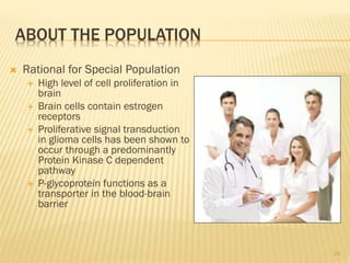 ABOUT THE POPULATION
 Rational for Special Population
 High level of cell proliferation in
brain
 Brain cells contain estrogen
receptors
 Proliferative signal transduction
in glioma cells has been shown to
occur through a predominantly
Protein Kinase C dependent
pathway
 P-glycoprotein functions as a
transporter in the blood-brain
barrier
20
 