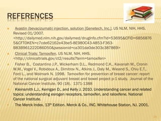 REFERENCES
 Avastin (bevacizumab) injection, solution [Genetech, Inc.]. US NLM, NIH, HHS.
Revised 01/2007.
<http://dailymed.nlm.nih.gov/dailymed/drugInfo.cfm?id=53695&CFID=6856876
5&CFTOKEN=c7cde62162e43be5-8E980C43-A853-F363-
B83B961222D86D50&jsessionid=ca301da0de303c387869>
 Clinical Trials: Tamoxifen. US NLM, NIH, HHS.
<http://clinicaltrials.gov/ct2/results?term=tamoxifen>
 Fisher B., Costantino J.P., Wickerham D.L., Redmond C.K., Kavanah M., Cronin
W.M., Vogel V., Robidoux A., Dimitrov N., Atkins J., Daly M., Wieand S., Chiu E.T.,
Ford L., and Wolmark N. 1998. Tamoxifen for prevention of breast cancer: report
of the national surgical adjuvant breast and bowel project p-1 study. Journal of the
National Cancer Institute. 90 (18). 1371-1388
 Kleinsmith L.J., Kerrigan D., and Kelly J. 2010. Understanding cancer and related
topics: understanding esrogen receptors, tamoxifen, and raloxifene. National
Cancer Institute.
 The Merck Index. 13th Edition. Merck & Co., INC. Whitehouse Station, NJ. 2001.
23
 