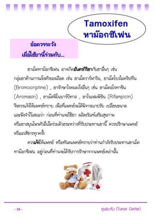 - 18 - ศูนย์มะเร็ง (Tumor Center) 
ยาเม็ดทาม๊อกซิเฟน อาจเกิดอันตรกิริยากับยาอื่นๆ เช่น กลุ่มยาต้านการแข็งตัวของเลือด เช่น ยาเม็ดวาร์ฟาริน, ยาเม็ดโบรโมคริปทีน (Bromocriptine) , ยารักษาโรคมะเร็งอื่นๆ เช่น ยาเม็ดอโรทาซิน (Aromasin) , ยาเม็ดฟีโนบาร์บิทาล , ยาไรแฟมพิซิน (Rifampicin) จึงควรแจ้งให้แพทย์ทราบ เพื่อที่แพทย์จะได้พิจารณาปรับ เปลี่ยนขนาด และพึงจาไว้เสมอว่า ก่อนที่ท่านจะใช้ยา ผลิตภัณฑ์เสริมสุขภาพ 
หรือยาสมุนไพรตัวอื่นใดร่วมด้วยระหว่างที่รับประทานยานี้ ควรปรึกษาแพทย์ หรือเภสัชกรทุกครั้ง 
ควรแจ้งให้แพทย์ หรือทันตแพทย์ทราบว่าท่านกาลังรับประทานยาเม็ด ทาม๊อกซิเฟน อยู่ก่อนที่ท่านจะได้รับการรักษาจากแพทย์เหล่านั้น 
Tamoxifen 
ทาม๊อกซิเฟน 
ข้อควรระวัง 
เมื่อใช้ยานี้ร่วมกับ...  