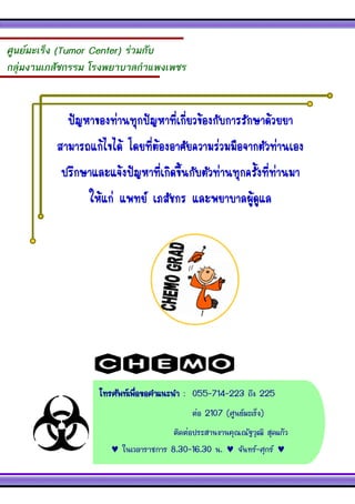 โทรศัพท์เพื่อขอคาแนะนา : 055-714-223 ถึง 225 
ต่อ 2107 (ศูนย์มะเร็ง) 
ติดต่อประสานงานคุณณัฐวุฒิ สุดแก้ว 
 ในเวลาราชการ 8.30-16.30 น.  จันทร์-ศุกร์  
ศูนย์มะเร็ง (Tumor Center) ร่วมกับ 
กลุ่มงานเภสัชกรรม โรงพยาบาลกาแพงเพชร 
ปัญหาของท่านทุกปัญหาที่เกี่ยวข้องกับการรักษาด้วยยา 
สามารถแก้ไขได้ โดยที่ต้องอาศัยความร่วมมือจากตัวท่านเอง ปรึกษาและแจ้งปัญหาที่เกิดขึ้นกับตัวท่านทุกครั้งที่ท่านมา 
ให้แก่ แพทย์ เภสัชกร และพยาบาลผู้ดูแล 