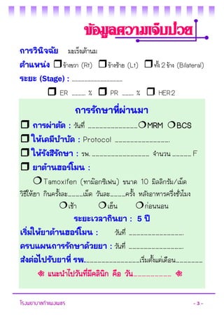 โรงพยาบาลกาแพงเพชร - 3 - 
การวินิจฉัย มะเร็งเต้านม 
ตาแหน่ง ข้างขวา (Rt) ข้างซ้าย (Lt) ทั้ง 2 ข้าง (Bilateral) 
ระยะ (Stage) : ………………………………………… 
 ER …………. %  PR ……….. %  HER 2 
ข้อมูลความเจ็บป่วย 
การรักษาที่ผ่านมา 
 การผ่าตัด : วันที่ …………………………………MRM BCS 
 ให้เคมีบาบัด : Protocol ……………………………………. 
 ให้รังสีรักษา : รพ. ……………………………………… จานวน …………… F 
 ยาต้านฮอร์โมน : 
Tamoxifen (ทาม๊อกซิเฟน) ขนาด 10 มิลลิกรัม/เม็ด วิธีให้ยา กินครั้งละ…………เม็ด วันละ…………ครั้ง หลังอาหารครึ่งชั่วโมง 
เช้า เย็น ก่อนนอน 
ระยะเวลากินยา : 5 ปี 
เริ่มให้ยาต้านฮอร์โมน : วันที่ ……………………………………. 
ครบแผนการรักษาด้วยยา : วันที่ ……………………………………. 
ส่งต่อไปรับยาที่ รพ.……………………………………เริ่มตั้งแต่เดือน………………… 
◌ แนะนาไปวันที่มีคลินิก คือ วัน……………………… ◌  