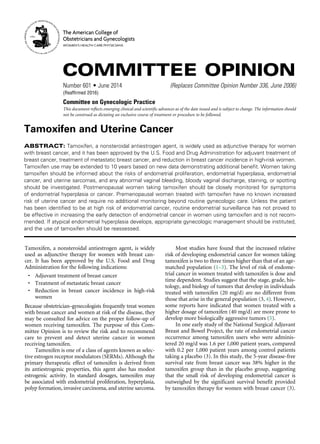 Tamoxifen and Uterine Cancer
ABSTRACT: Tamoxifen, a nonsteroidal antiestrogen agent, is widely used as adjunctive therapy for women
with breast cancer, and it has been approved by the U.S. Food and Drug Administration for adjuvant treatment of
breast cancer, treatment of metastatic breast cancer, and reduction in breast cancer incidence in high-risk women.
Tamoxifen use may be extended to 10 years based on new data demonstrating additional benefit. Women taking
tamoxifen should be informed about the risks of endometrial proliferation, endometrial hyperplasia, endometrial
cancer, and uterine sarcomas, and any abnormal vaginal bleeding, bloody vaginal discharge, staining, or spotting
should be investigated. Postmenopausal women taking tamoxifen should be closely monitored for symptoms
of endometrial hyperplasia or cancer. Premenopausal women treated with tamoxifen have no known increased
risk of uterine cancer and require no additional monitoring beyond routine gynecologic care. Unless the patient
has been identified to be at high risk of endometrial cancer, routine endometrial surveillance has not proved to
be effective in increasing the early detection of endometrial cancer in women using tamoxifen and is not recom-
mended. If atypical endometrial hyperplasia develops, appropriate gynecologic management should be instituted,
and the use of tamoxifen should be reassessed.
Tamoxifen, a nonsteroidal antiestrogen agent, is widely
used as adjunctive therapy for women with breast can-
cer. It has been approved by the U.S. Food and Drug
Administration for the following indications:
	 •	 Adjuvant treatment of breast cancer
	 •	 Treatment of metastatic breast cancer
	•	 Reduction in breast cancer incidence in high-risk
women
Because obstetrician–gynecologists frequently treat women
with breast cancer and women at risk of the disease, they
may be consulted for advice on the proper follow-up of
women receiving tamoxifen. The purpose of this Com-
mittee Opinion is to review the risk and to recommend
care to prevent and detect uterine cancer in women
receiving tamoxifen.
Tamoxifen is one of a class of agents known as selec-
tive estrogen receptor modulators (SERMs). Although the
primary therapeutic effect of tamoxifen is derived from
its antiestrogenic properties, this agent also has modest
estrogenic activity. In standard dosages, tamoxifen may
be associated with endometrial proliferation, hyperplasia,
polyp formation, invasive carcinoma, and uterine sarcoma.
Most studies have found that the increased relative
risk of developing endometrial cancer for women taking
tamoxifen is two to three times higher than that of an age-
matched population (1–3). The level of risk of endome-
trial cancer in women treated with tamoxifen is dose and
time dependent. Studies suggest that the stage, grade, his-
tology, and biology of tumors that develop in individuals
treated with tamoxifen (20 mg/d) are no different from
those that arise in the general population (3, 4). However,
some reports have indicated that women treated with a
higher dosage of tamoxifen (40 mg/d) are more prone to
develop more biologically aggressive tumors (5).
In one early study of the National Surgical Adjuvant
Breast and Bowel Project, the rate of endometrial cancer
occurrence among tamoxifen users who were adminis-
tered 20 mg/d was 1.6 per 1,000 patient years, compared
with 0.2 per 1,000 patient years among control patients
taking a placebo (3). In this study, the 5-year disease-free
survival rate from breast cancer was 38% higher in the
tamoxifen group than in the placebo group, suggesting
that the small risk of developing endometrial cancer is
outweighed by the significant survival benefit provided
by tamoxifen therapy for women with breast cancer (3).
COMMITTEE OPINION
Number 601 • June 2014	 (Replaces Committee Opinion Number 336, June 2006)
(Reaffirmed 2016)
Committee on Gynecologic Practice
This document reflects emerging clinical and scientific advances as of the date issued and is subject to change. The information should
not be construed as dictating an exclusive course of treatment or procedure to be followed.
The American College of
Obstetricians and Gynecologists
WOMEN’S HEALTH CARE PHYSICIANS
 