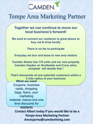 Tempe Area Marketing Partner
Together we can continue to move our
local business’s forward!
We want to connect our residents to great places to
buy, eat & shop locally
There is no fee to participate
Everyday we tour and lease to new area visitors

Camden Sotelo has 170 units and our new property
Camden Hayden on Scottsdale and Curry when
complete will double that !
That’s thousands of new potential customers within a
5 mile radius of your business

What we need
Coupons, business
cards, shopping
bags, flyers, your
marketing
material, menus and one
time discounts for
residents

Contact Albert today if you would like to be a
Tempe Area Marketing Partner
Amanjarrez@camdenliving.com

 