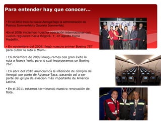 Para entender hay que conocer…

• En el 2002 inicio la nueva Aerogal bajo la administración de
Patricio Sommerfeld y Gabriela Sommerfeld.

•En el 2006 iniciamos nuestra operación internacional con
vuelos regulares hacia Bogotá. Y, en agosto hacia
Medellín.

• En noviembre del 2008, llegó nuestro primer Boeing 757
para cubrir la ruta a Miami.

• En diciembre de 2009 inauguramos con gran éxito la
ruta a Nueva York, para lo cual incorporamos un Boeing
767.

• En abril del 2010 anunciamos la intención de compra de
Aerogal por parte de Avianca-Taca, pasando así a ser
parte del grupo de aviación más importante de América
Latina.

• En el 2011 estamos terminando nuestra renovación de
flota.
 