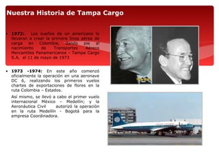 Nuestra Historia de Tampa Cargo


• 1972:. Los sueños de un americano lo
  llevaron a crear la primera línea aérea de
  carga en Colombia, dando pie al
  nacimiento    de     Transportes    Aéreos
  Mercantiles Panamericanos - Tampa Cargo
  S.A, el 11 de mayo de 1973


• 1973 -1974: En este año comenzó
  oficialmente la operación en una aeronave
  DC 6, realizando los primeros vuelos
  chartes de exportaciones de flores en la
  ruta Colombia – Estados.
  Así mismo, se llevó a cabo el primer vuelo
  internacional México – Medellín; y la
  Aeronáutica Civil    autorizó la operación
  en la ruta Medellín - Bogotá para la
  empresa Coordinadora.
 
