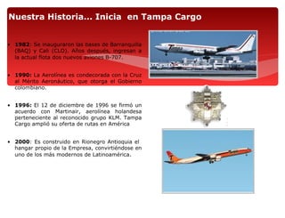 Nuestra Historia... Inicia en Tampa Cargo


• 1982: Se inauguraron las bases de Barranquilla
  (BAQ) y Cali (CLO). Años después, ingresan a
  la actual flota dos nuevos aviones B-707.


• 1990: La Aerolínea es condecorada con la Cruz
  al Mérito Aeronáutico, que otorga el Gobierno
  colombiano.


• 1996: El 12 de diciembre de 1996 se firmó un
  acuerdo con Martinair, aerolínea holandesa
  perteneciente al reconocido grupo KLM. Tampa
  Cargo amplió su oferta de rutas en América


• 2000: Es construido en Rionegro Antioquia el
  hangar propio de la Empresa, convirtiéndose en
  uno de los más modernos de Latinoamérica.
 