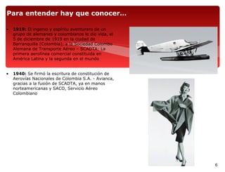 Para entender hay que conocer…

•   1919: El ingenio y espíritu aventurero de un
    grupo de alemanes y colombianos le dio vida, el
    5 de diciembre de 1919 en la ciudad de
    Barranquilla (Colombia), a la Sociedad Colombo
    Alemana de Transporte Aéreo – SCADTA: La
    primera aerolínea comercial constituida en
    América Latina y la segunda en el mundo


•   1940: Se firmó la escritura de constitución de
    Aerovías Nacionales de Colombia S.A. - Avianca,
    gracias a la fusión de SCADTA, ya en manos
    norteamericanas y SACO, Servicio Aéreo
    Colombiano




                                                      6
 