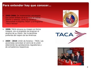 Para entender hay que conocer…


•   2005-2006: Se implementan estrategias
    que ponen énfasis en el servicio al cliente
    interno y externo, como su iniciativa
    "Renovando el Espíritu TACA" y el Programa
    “TACA Héroes”


•   2008: TACA renueva su imagen en forma
    integral, con el propósito de propiciar el
    alcance de su Visión: Ser la aerolínea
    preferida del viajero de las Américas


•   2009 - 2010: Unión de Avianca – TACA. Los
    accionistas concretan el cierre de la unión
    obteniendo las aprobaciones regulatorias y
    de competencia respectivas




                                                  9
 