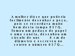 A mulher disse que poderia facilmente desenhar a peça, pois se recordava muito bem desta tampa 037Q.  Tomou um pedaço de papel e uma caneta, desenhou um círculo de uns  8 cm de diâmetro e escreveu no centro o número 037Q... 