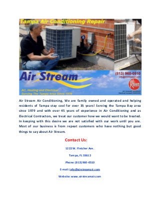 Air Stream Air Conditioning, We are family owned and operated and helping
residents of Tampa stay cool for over 35 years! Serving the Tampa Bay area
since 1979 and with over 45 years of experience in Air Conditioning and as
Electrical Contractors, we treat our customer how we would want to be treated.
In keeping with this desire we are not satisfied with our work until you are.
Most of our business is from repeat customers who have nothing but good
things to say about Air Stream.
Contact Us:
1222 W. Fletcher Ave.
Tampa, FL 33612
Phone: (813) 960-0510
E-mail: info@airstreamair.com
Website: www.airstreamair.com
 