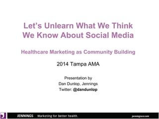 Let’s Unlearn What We Think 
We Know About Social Media 
Healthcare Marketing as Community Building 
2014 Tampa AMA 
Presentation by 
Dan Dunlop, Jennings 
Twitter: @dandunlop 
 
